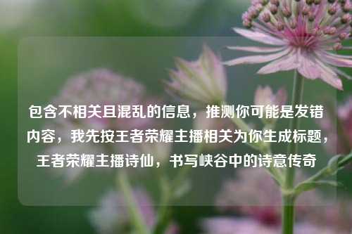 包含不相关且混乱的信息,推测你可能是发错内容,我先按王者荣耀主播相关为你生成标题,王者荣耀主播诗仙,书写峡谷中的诗意传奇