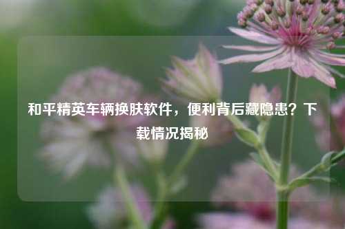 和平精英车辆换肤软件，便利背后藏隐患？下载情况揭秘