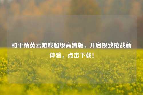 和平精英云游戏超级高清版，开启极致枪战新体验，点击下载！