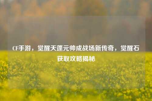 CF手游，觉醒天蓬元帅成战场新传奇，觉醒石获取攻略揭秘