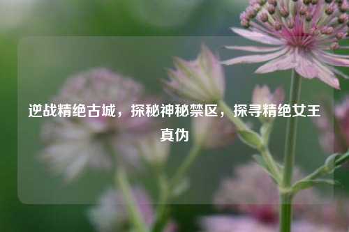 逆战精绝古城，探秘神秘禁区，探寻精绝女王真伪
