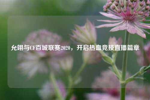 允翊与CF百城联赛2020，开启热血竞技直播篇章