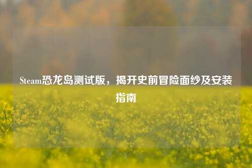 Steam恐龙岛测试版，揭开史前冒险面纱及安装指南