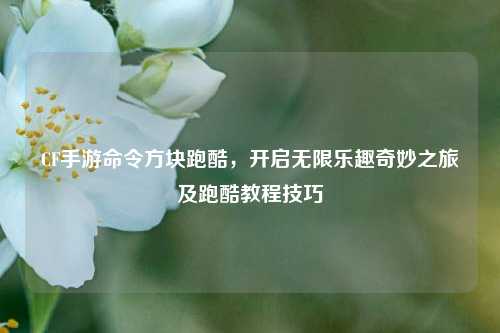 CF手游命令方块跑酷，开启无限乐趣奇妙之旅及跑酷教程技巧