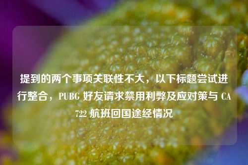 提到的两个事项关联性不大，以下标题尝试进行整合，PUBG 好友请求禁用利弊及应对策与 CA722 航班回国途经情况