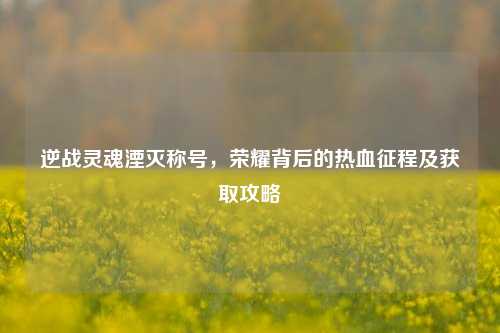 逆战灵魂湮灭称号，荣耀背后的热血征程及获取攻略