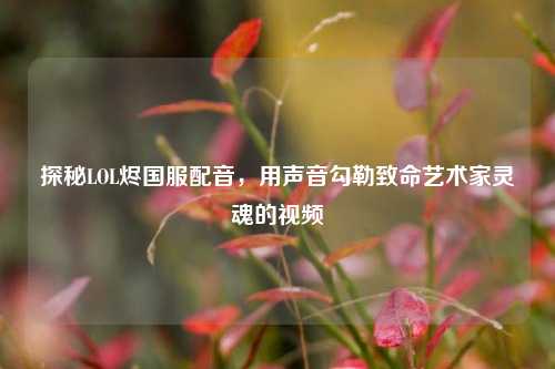 探秘LOL烬国服配音，用声音勾勒致命艺术家灵魂的视频