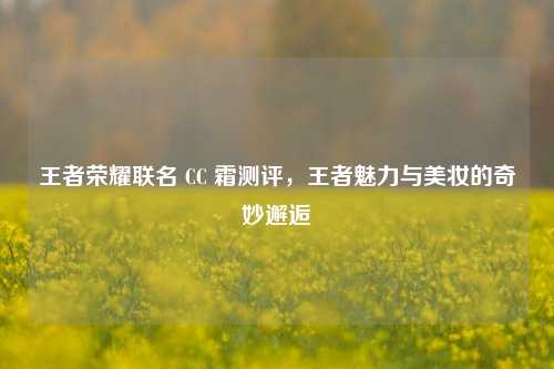 王者荣耀联名 CC 霜测评，王者魅力与美妆的奇妙邂逅