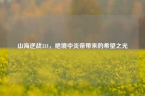 山海逆战331，绝境中炎帝带来的希望之光