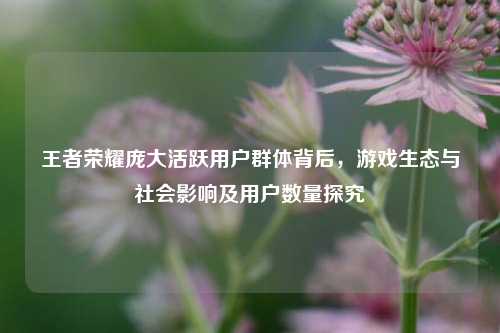 王者荣耀庞大活跃用户群体背后，游戏生态与社会影响及用户数量探究