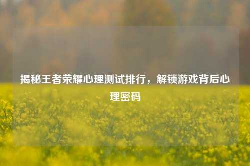 揭秘王者荣耀心理测试排行，解锁游戏背后心理密码