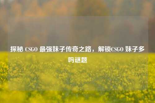 探秘 CSGO 最强妹子传奇之路，解锁CSGO 妹子多吗谜题