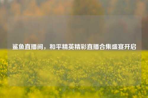 鲨鱼直播间，和平精英精彩直播合集盛宴开启