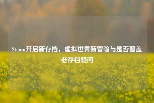 Steam开启新存档，虚拟世界新冒险与是否覆盖老存档疑问
