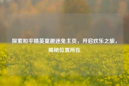 探索和平精英童趣迷兔主页，开启欢乐之旅，揭秘位置所在