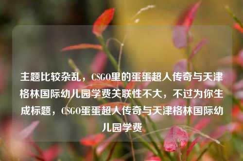 主题比较杂乱，CSGO里的蛋蛋超人传奇与天津格林国际幼儿园学费关联性不大，不过为你生成标题，CSGO蛋蛋超人传奇与天津格林国际幼儿园学费