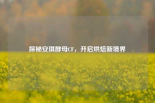 探秘安琪酵母CF，开启烘焙新境界