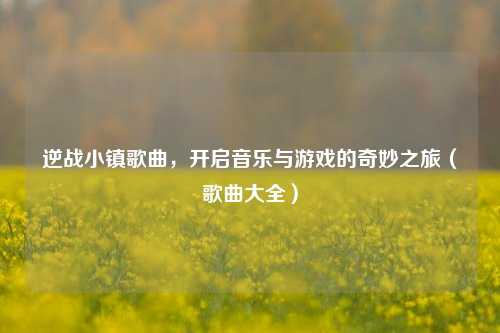 逆战小镇歌曲，开启音乐与游戏的奇妙之旅（歌曲大全）