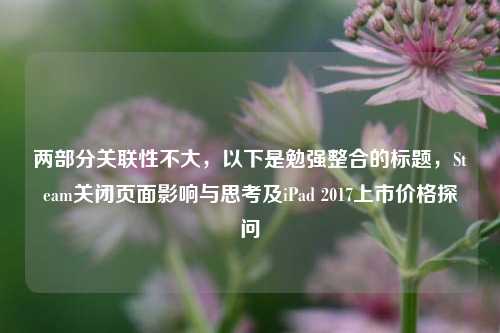 两部分关联性不大，以下是勉强整合的标题，Steam关闭页面影响与思考及iPad 2017上市价格探问