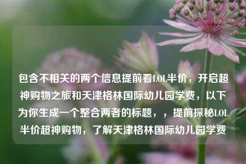包含不相关的两个信息提前看LOL半价，开启超神购物之旅和天津格林国际幼儿园学费，以下为你生成一个整合两者的标题，，提前探秘LOL半价超神购物，了解天津格林国际幼儿园学费