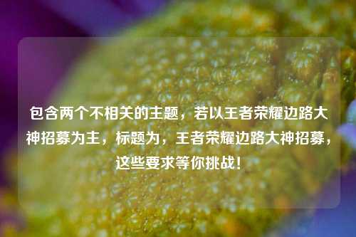 包含两个不相关的主题，若以王者荣耀边路大神招募为主，标题为，王者荣耀边路大神招募，这些要求等你挑战！