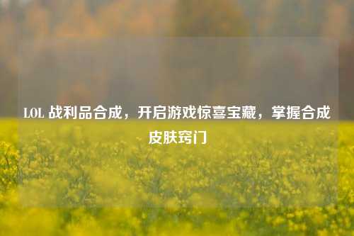 LOL 战利品合成，开启游戏惊喜宝藏，掌握合成皮肤窍门