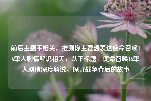 前后主题不相关，推测你主要想表达使命召唤16单人剧情解说相关，以下标题，使命召唤16单人剧情深度解说，探寻战争背后的故事
