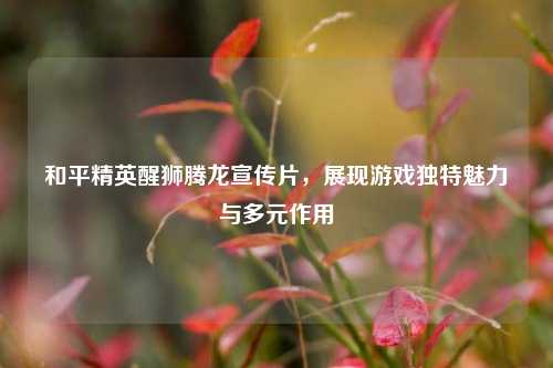 和平精英醒狮腾龙宣传片，展现游戏独特魅力与多元作用
