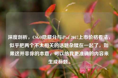 深度剖析，CSGO隐藏分与iPad 2017上市价格看法，似乎把两个不太相关的话题杂糅在一起了，如果这并非你的本意，可以给我更准确的内容来生成标题。