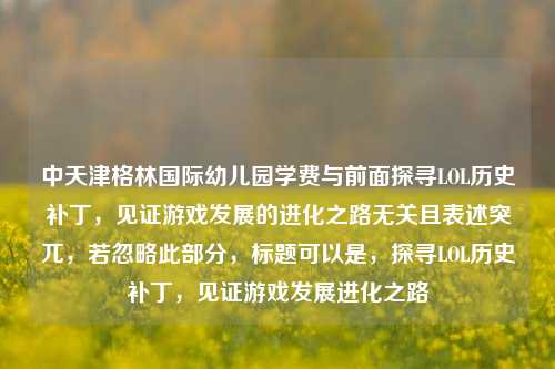 中天津格林国际幼儿园学费与前面探寻LOL历史补丁，见证游戏发展的进化之路无关且表述突兀，若忽略此部分，标题可以是，探寻LOL历史补丁，见证游戏发展进化之路