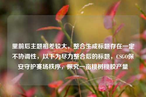 里前后主题相差较大，整合生成标题存在一定不协调性，以下为尽力整合后的标题，CSGO保安守护赛场秩序，探究一亩桃树桃胶产量