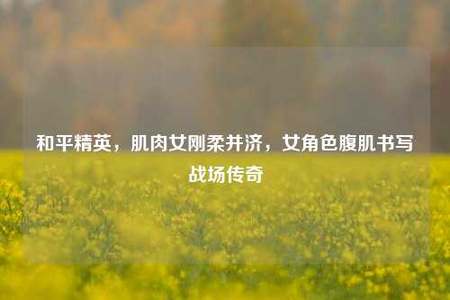 和平精英，肌肉女刚柔并济，女角色腹肌书写战场传奇