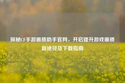 探秘CF手游画质助手官网，开启提升游戏画质新途径及下载指南
