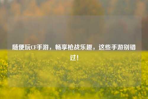 随便玩CF手游，畅享枪战乐趣，这些手游别错过！