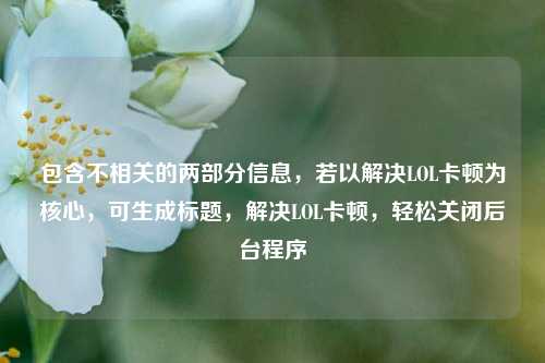 包含不相关的两部分信息，若以解决LOL卡顿为核心，可生成标题，解决LOL卡顿，轻松关闭后台程序