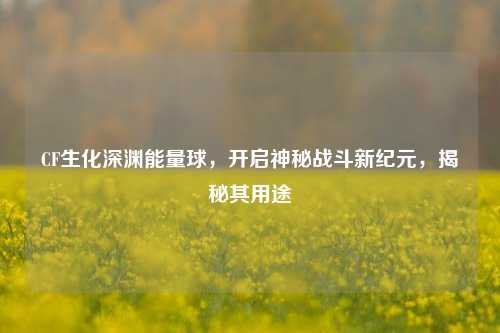 CF生化深渊能量球,开启神秘战斗新纪元,揭秘其用途