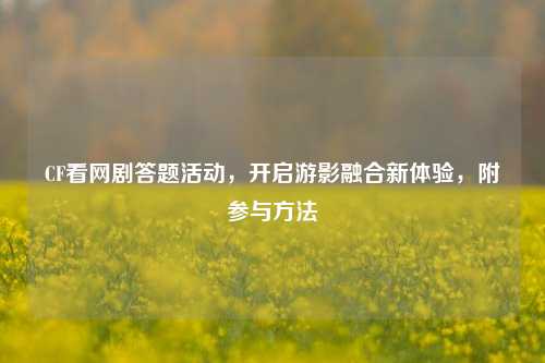 CF看网剧答题活动，开启游影融合新体验，附参与方法