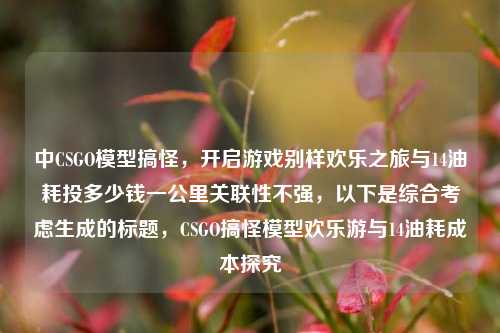 中CSGO模型搞怪，开启游戏别样欢乐之旅与14油耗投多少钱一公里关联性不强，以下是综合考虑生成的标题，CSGO搞怪模型欢乐游与14油耗成本探究