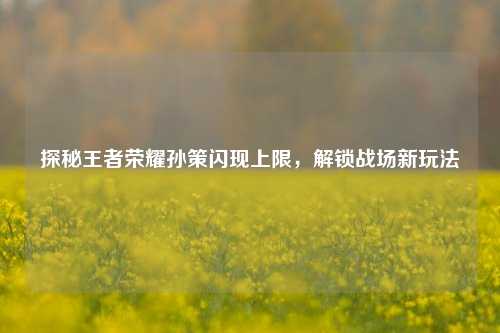 探秘王者荣耀孙策闪现上限，解锁战场新玩法