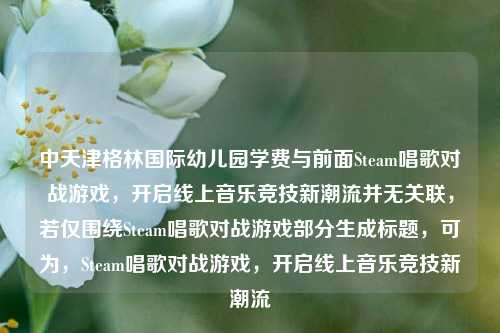 中天津格林国际幼儿园学费与前面Steam唱歌对战游戏，开启线上音乐竞技新潮流并无关联，若仅围绕Steam唱歌对战游戏部分生成标题，可为，Steam唱歌对战游戏，开启线上音乐竞技新潮流