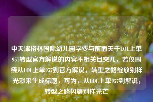 中天津格林国际幼儿园学费与前面关于LOL上单957转型官方解说的内容不相关且突兀,若仅围绕从LOL上单957到官方解说,转型之路绽放别样光彩来生成标题,可为,从LOL上单957到解说,转型之路闪耀别样光芒