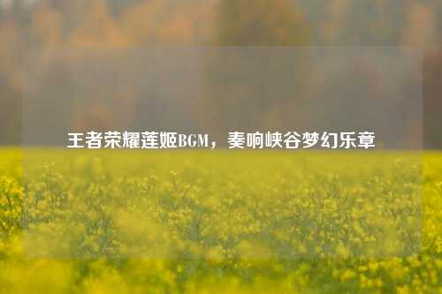 王者荣耀莲姬BGM，奏响峡谷梦幻乐章