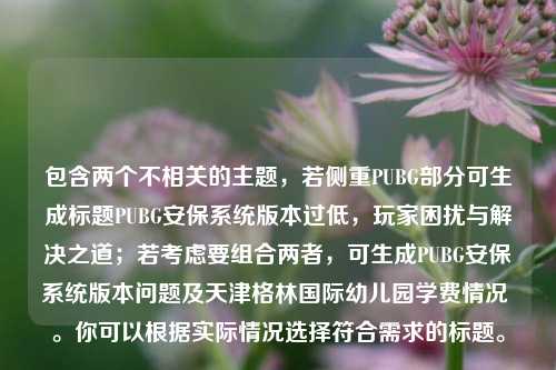 包含两个不相关的主题，若侧重PUBG部分可生成标题PUBG安保系统版本过低，玩家困扰与解决之道；若考虑要组合两者，可生成PUBG安保系统版本问题及天津格林国际幼儿园学费情况 。你可以根据实际情况选择符合需求的标题。