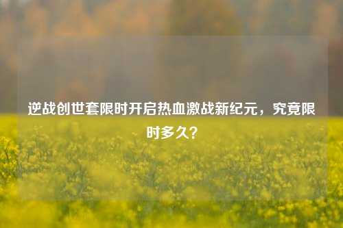 逆战创世套限时开启热血激战新纪元，究竟限时多久？