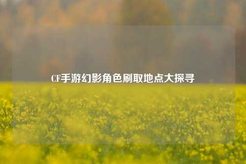CF手游幻影角色刷取地点大探寻