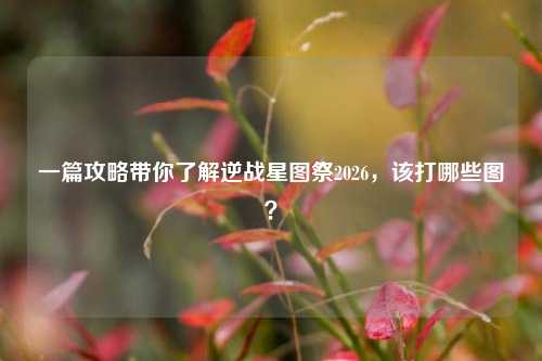 一篇攻略带你了解逆战星图祭2026，该打哪些图？