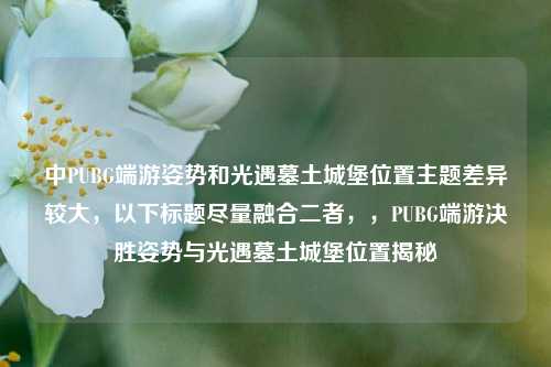 中PUBG端游姿势和光遇墓土城堡位置主题差异较大，以下标题尽量融合二者，，PUBG端游决胜姿势与光遇墓土城堡位置揭秘