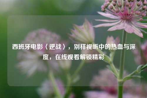 西班牙电影〈逆战〉，别样视听中的热血与深度，在线观看解锁精彩