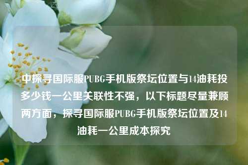 中探寻国际服PUBG手机版祭坛位置与14油耗投多少钱一公里关联性不强，以下标题尽量兼顾两方面，探寻国际服PUBG手机版祭坛位置及14油耗一公里成本探究