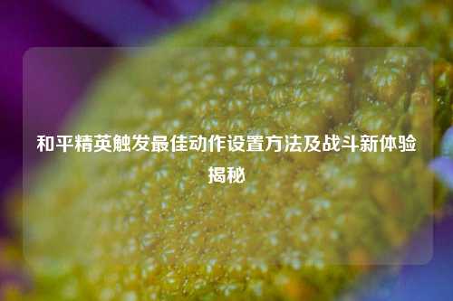 和平精英触发最佳动作设置方法及战斗新体验揭秘